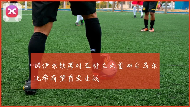 诺伊尔缺席对亚特兰大首回合乌尔比希有望首发出战