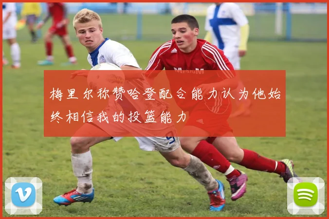 梅里尔称赞哈登配合能力认为他始终相信我的投篮能力