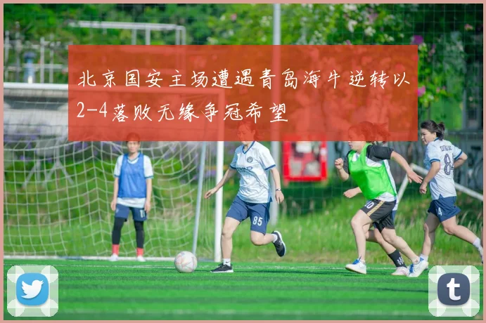 北京国安主场遭遇青岛海牛逆转以2-4落败无缘争冠希望