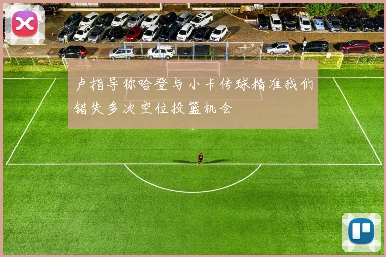 卢指导称哈登与小卡传球精准我们错失多次空位投篮机会