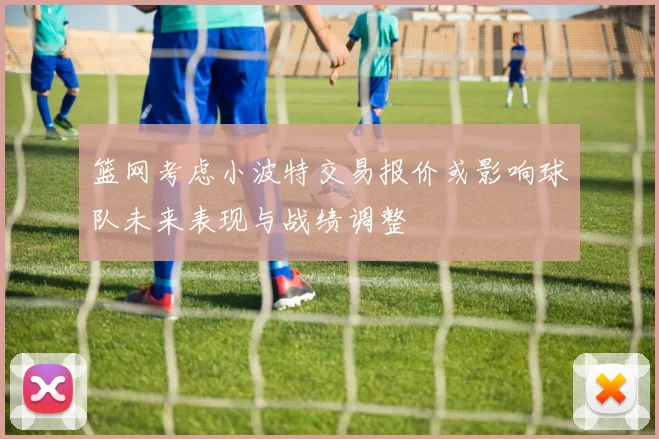 篮网考虑小波特交易报价或影响球队未来表现与战绩调整