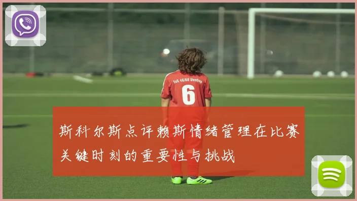 斯科尔斯点评赖斯情绪管理在比赛关键时刻的重要性与挑战