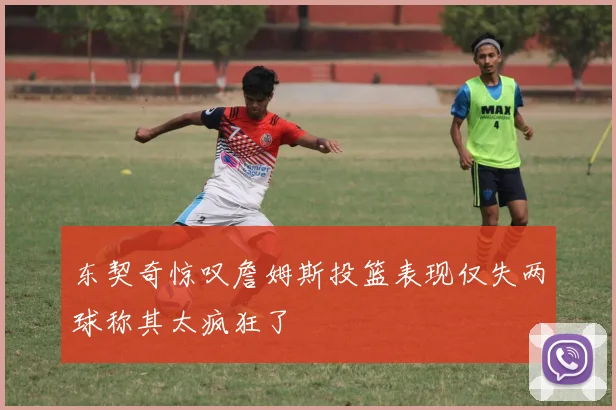 东契奇惊叹詹姆斯投篮表现仅失两球称其太疯狂了