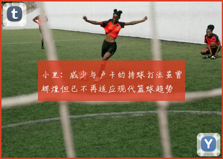 小里：威少与卢卡的持球打法虽曾辉煌但已不再适应现代篮球趋势