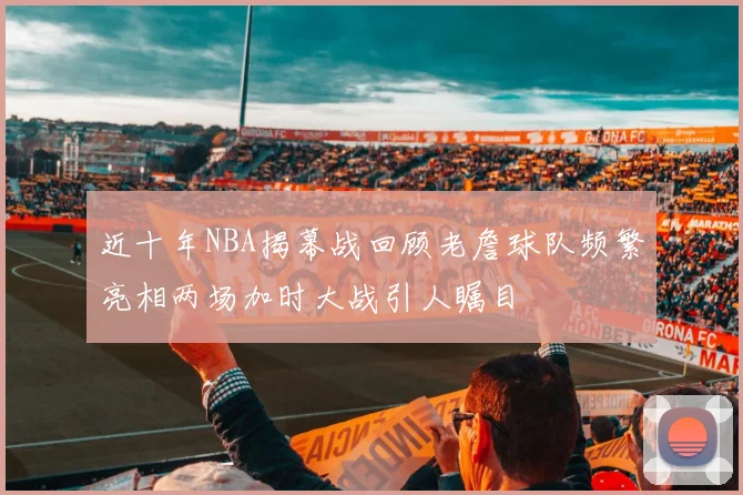 近十年NBA揭幕战回顾老詹球队频繁亮相两场加时大战引人瞩目