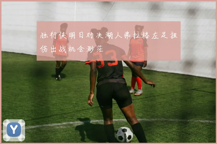 独行侠明日对决湖人弗拉格左足扭伤出战机会渺茫