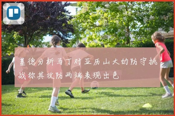 基德分析马丁对亚历山大的防守挑战称其攻防两端表现出色