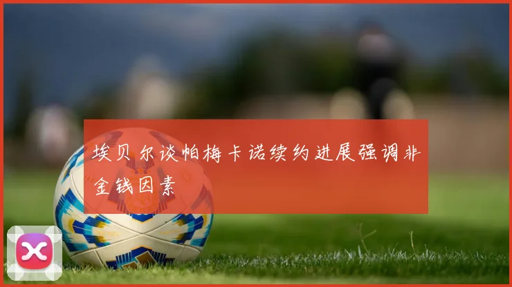 埃贝尔谈帕梅卡诺续约进展强调非金钱因素