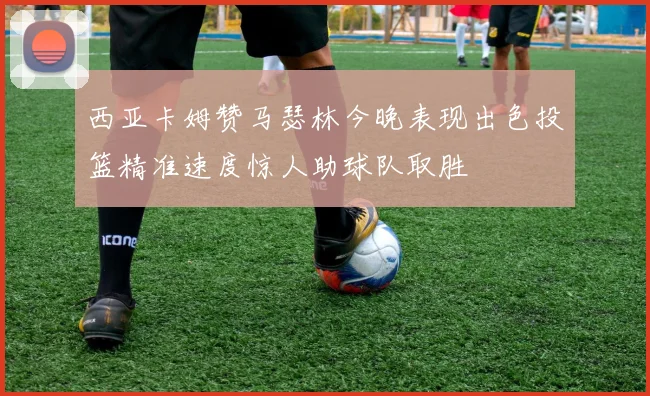 西亚卡姆赞马瑟林今晚表现出色投篮精准速度惊人助球队取胜