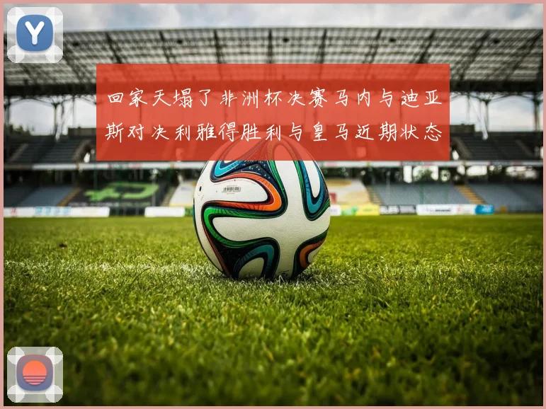 回家天塌了非洲杯决赛马内与迪亚斯对决利雅得胜利与皇马近期状态堪忧