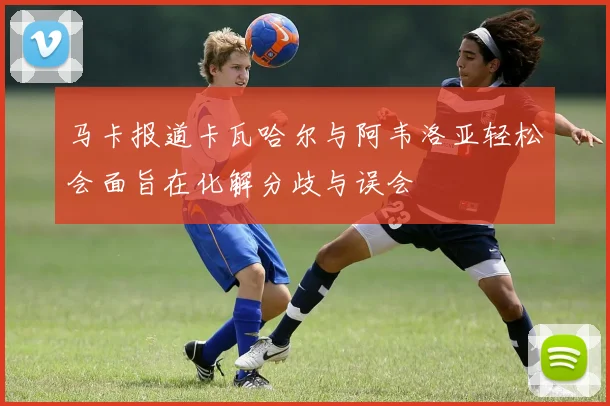 马卡报道卡瓦哈尔与阿韦洛亚轻松会面旨在化解分歧与误会