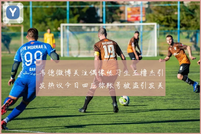 韦德微博关注偶像练习生王橹杰引发热议今日回应称账号被盗引发关注