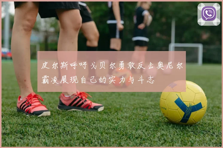 皮尔斯呼吁戈贝尔勇敢反击奥尼尔霸凌展现自己的实力与斗志