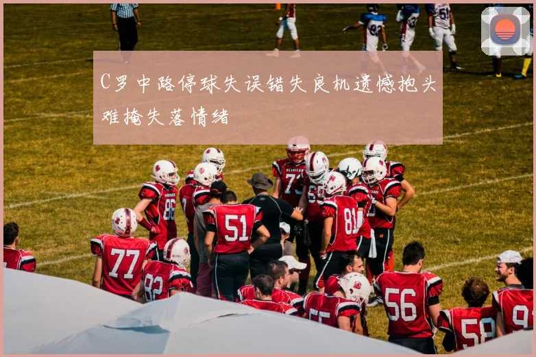 C罗中路停球失误错失良机遗憾抱头难掩失落情绪