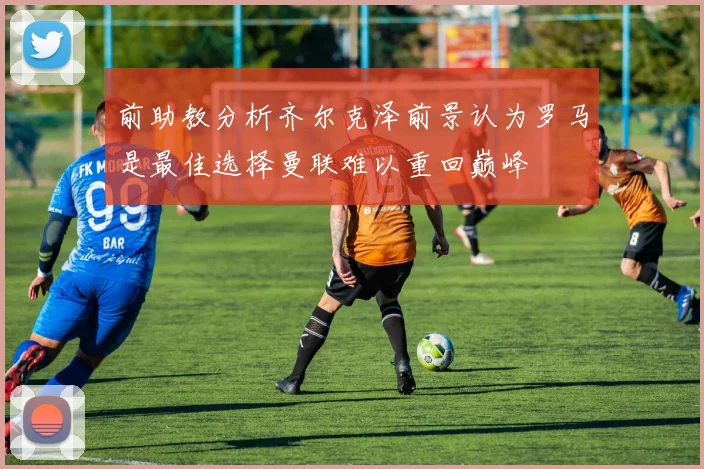 前助教分析齐尔克泽前景认为罗马是最佳选择曼联难以重回巅峰