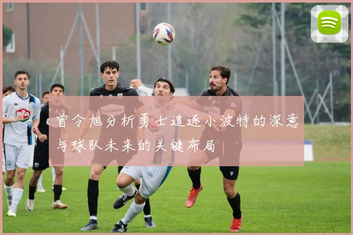 曾令旭分析勇士追逐小波特的深意与球队未来的关键布局