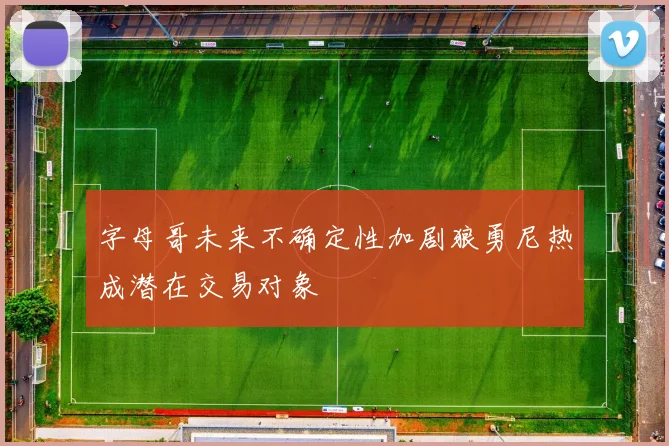 字母哥未来不确定性加剧狼勇尼热成潜在交易对象