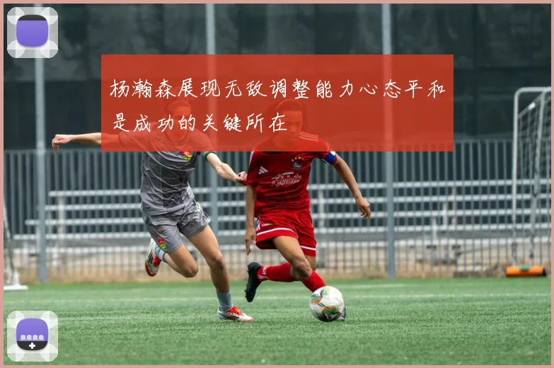 杨瀚森展现无敌调整能力心态平和是成功的关键所在