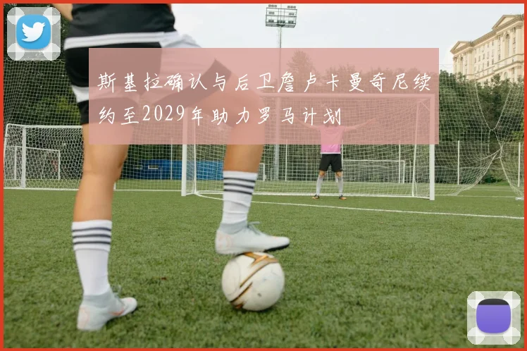 斯基拉确认与后卫詹卢卡曼奇尼续约至2029年助力罗马计划