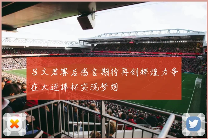 吕文君赛后感言期待再创辉煌力争在大连捧杯实现梦想