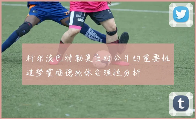 科尔谈巴特勒复出对公牛的重要性追梦霍福德轮休合理性分析
